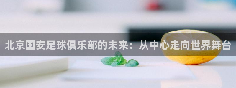 新球：北京国安足球俱乐部的未来：从中心走向世界舞台